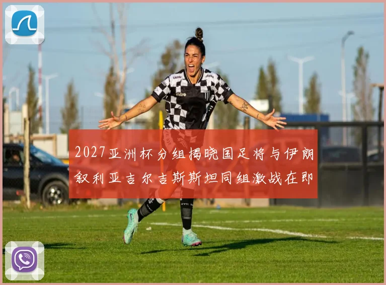 2027亚洲杯分组揭晓国足将与伊朗叙利亚吉尔吉斯斯坦同组激战在即
