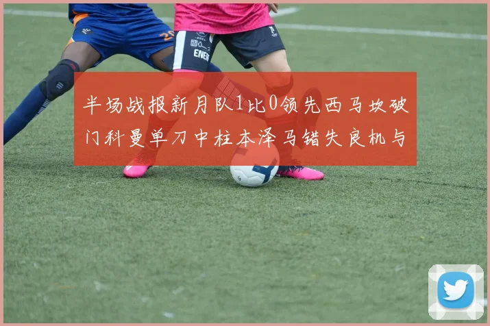 半场战报新月队1比0领先西马坎破门科曼单刀中柱本泽马错失良机与越位进球