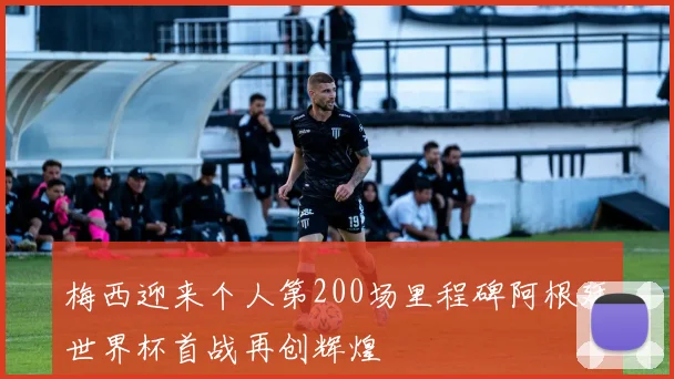 梅西迎来个人第200场里程碑阿根廷世界杯首战再创辉煌