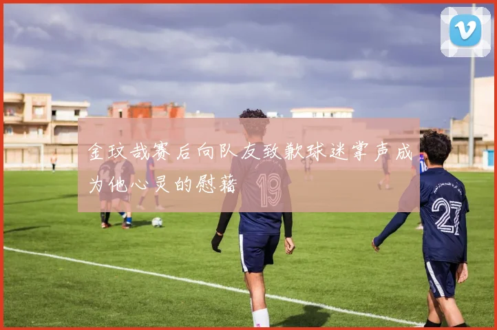 金玟哉赛后向队友致歉球迷掌声成为他心灵的慰藉