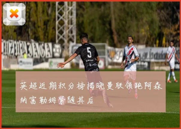 英超近期积分榜揭晓曼联领跑阿森纳富勒姆紧随其后