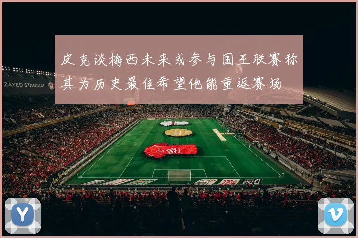 皮克谈梅西未来或参与国王联赛称其为历史最佳希望他能重返赛场