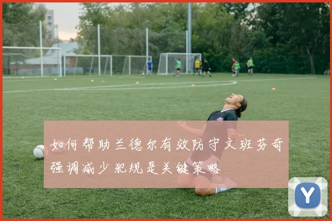如何帮助兰德尔有效防守文班芬奇强调减少犯规是关键策略