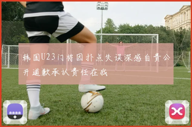 韩国U23门将因扑点失误深感自责公开道歉承认责任在我