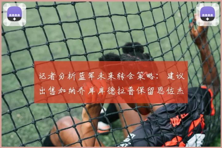 记者分析蓝军未来转会策略：建议出售加纳乔库库德拉普保留恩佐杰克逊