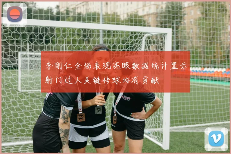 李刚仁全场表现亮眼数据统计显示射门过人关键传球均有贡献