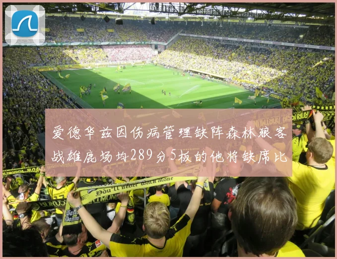 爱德华兹因伤病管理缺阵森林狼客战雄鹿场均289分5板的他将缺席比赛