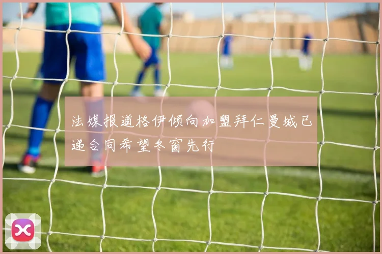 法媒报道格伊倾向加盟拜仁曼城已递合同希望冬窗先行