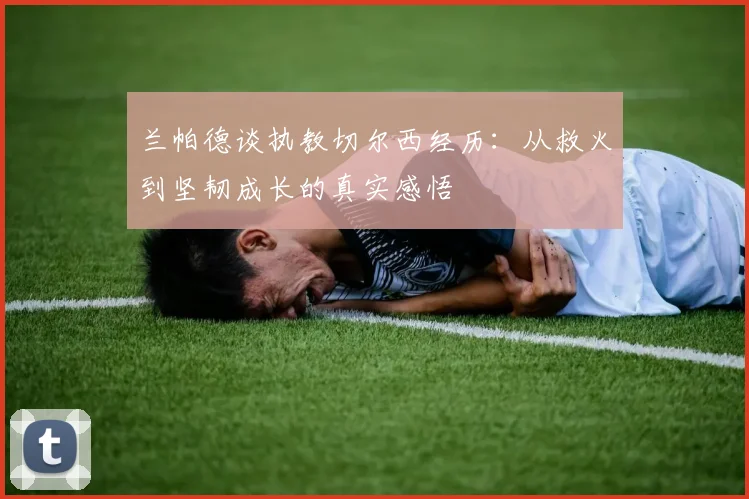 兰帕德谈执教切尔西经历：从救火到坚韧成长的真实感悟