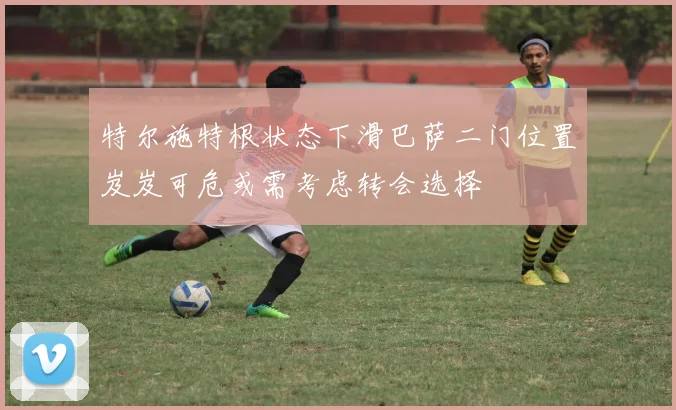 特尔施特根状态下滑巴萨二门位置岌岌可危或需考虑转会选择